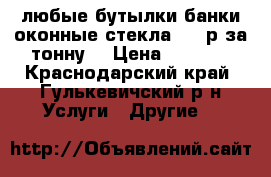 любые бутылки банки оконные стекла 1000р за тонну  › Цена ­ 1 000 - Краснодарский край, Гулькевичский р-н Услуги » Другие   
